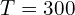 T = 300